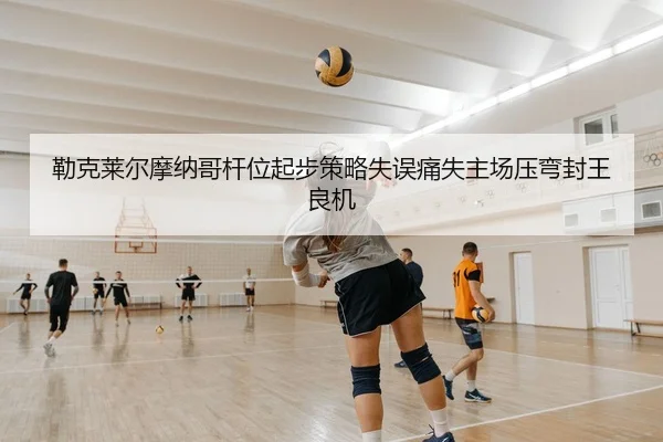 勒克莱尔摩纳哥杆位起步策略失误痛失主场压弯封王良机
